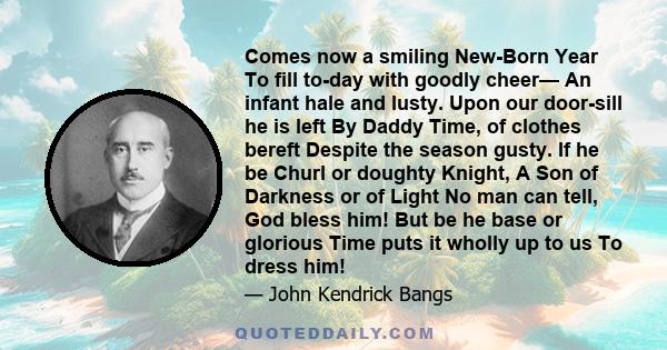 Comes now a smiling New-Born Year To fill to-day with goodly cheer— An infant hale and lusty. Upon our door-sill he is left By Daddy Time, of clothes bereft Despite the season gusty. If he be Churl or doughty Knight, A