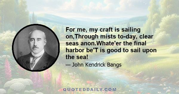 For me, my craft is sailing on,Through mists to-day, clear seas anon.Whate'er the final harbor be'T is good to sail upon the sea!