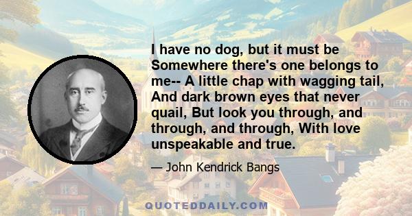 I have no dog, but it must be Somewhere there's one belongs to me-- A little chap with wagging tail, And dark brown eyes that never quail, But look you through, and through, and through, With love unspeakable and true.