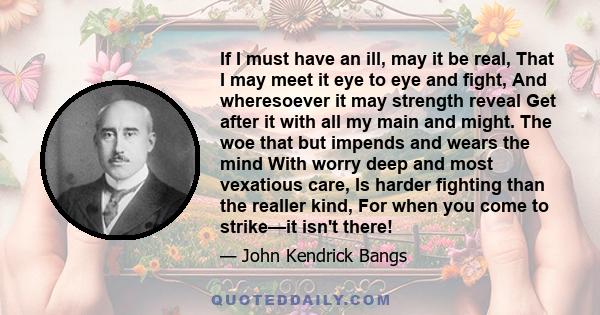 If I must have an ill, may it be real, That I may meet it eye to eye and fight, And wheresoever it may strength reveal Get after it with all my main and might. The woe that but impends and wears the mind With worry deep 