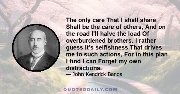 The only care That I shall share Shall be the care of others, And on the road I'll halve the load Of overburdened brothers. I rather guess It's selfishness That drives me to such actions, For in this plan I find I can