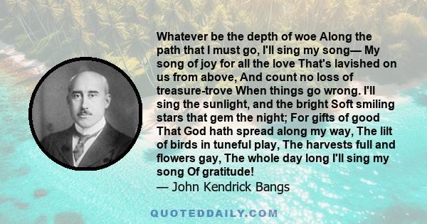 Whatever be the depth of woe Along the path that I must go, I'll sing my song— My song of joy for all the love That's lavished on us from above, And count no loss of treasure-trove When things go wrong. I'll sing the