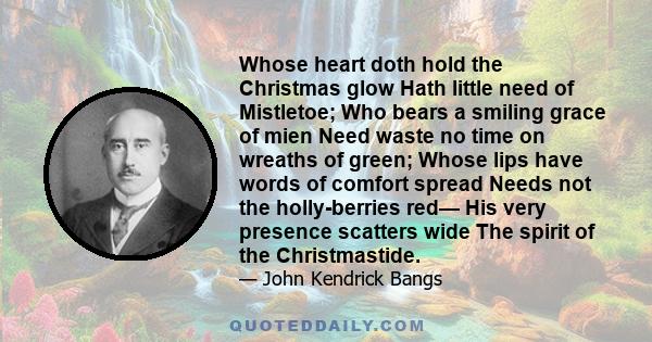 Whose heart doth hold the Christmas glow Hath little need of Mistletoe; Who bears a smiling grace of mien Need waste no time on wreaths of green; Whose lips have words of comfort spread Needs not the holly-berries red—