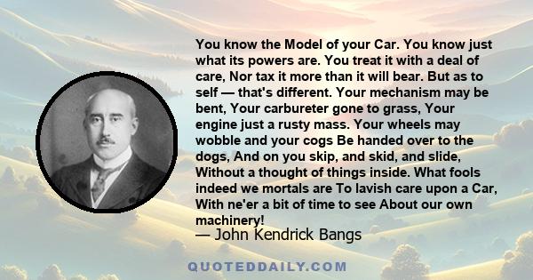 You know the Model of your Car. You know just what its powers are. You treat it with a deal of care, Nor tax it more than it will bear. But as to self — that's different. Your mechanism may be bent, Your carbureter gone 