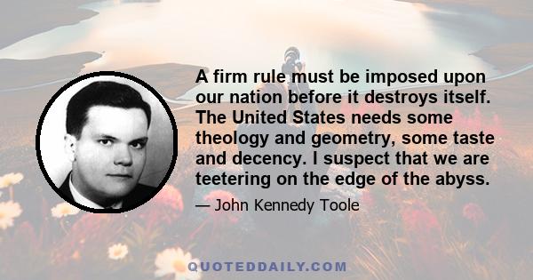 A firm rule must be imposed upon our nation before it destroys itself. The United States needs some theology and geometry, some taste and decency. I suspect that we are teetering on the edge of the abyss.