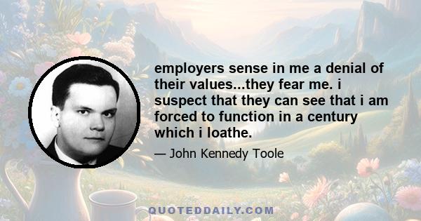 employers sense in me a denial of their values...they fear me. i suspect that they can see that i am forced to function in a century which i loathe.