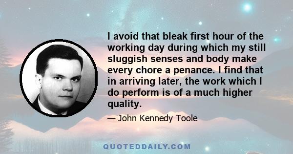 I avoid that bleak first hour of the working day during which my still sluggish senses and body make every chore a penance. I find that in arriving later, the work which I do perform is of a much higher quality.