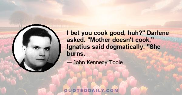 I bet you cook good, huh? Darlene asked. Mother doesn't cook, Ignatius said dogmatically. She burns.