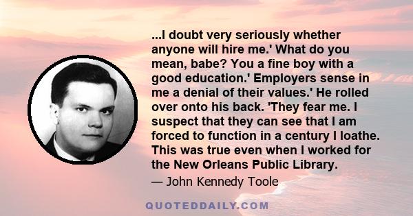 ...I doubt very seriously whether anyone will hire me.' What do you mean, babe? You a fine boy with a good education.' Employers sense in me a denial of their values.' He rolled over onto his back. 'They fear me. I