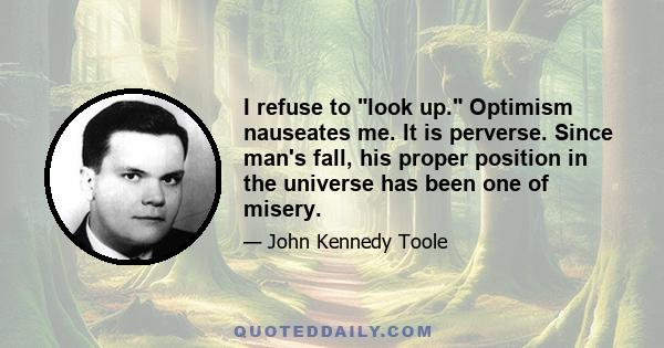 I refuse to look up. Optimism nauseates me. It is perverse. Since man's fall, his proper position in the universe has been one of misery.