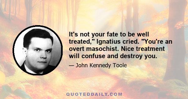 It's not your fate to be well treated, Ignatius cried. You're an overt masochist. Nice treatment will confuse and destroy you.