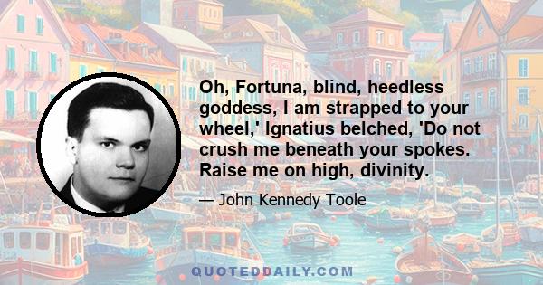 Oh, Fortuna, blind, heedless goddess, I am strapped to your wheel,' Ignatius belched, 'Do not crush me beneath your spokes. Raise me on high, divinity.