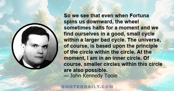 So we see that even when Fortuna spins us downward, the wheel sometimes halts for a moment and we find ourselves in a good, small cycle within a larger bad cycle. The universe, of course, is based upon the principle of