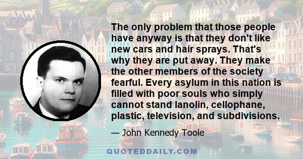 The only problem that those people have anyway is that they don't like new cars and hair sprays. That's why they are put away. They make the other members of the society fearful. Every asylum in this nation is filled