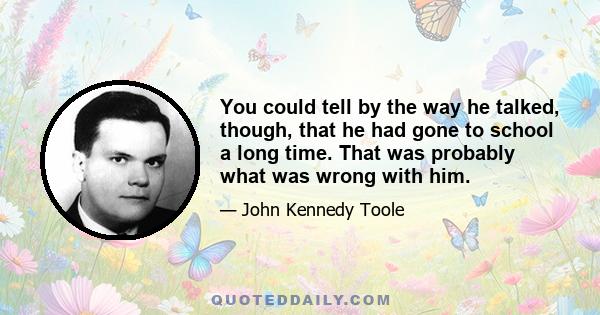 You could tell by the way he talked, though, that he had gone to school a long time. That was probably what was wrong with him.