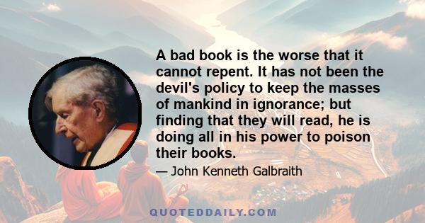 A bad book is the worse that it cannot repent. It has not been the devil's policy to keep the masses of mankind in ignorance; but finding that they will read, he is doing all in his power to poison their books.