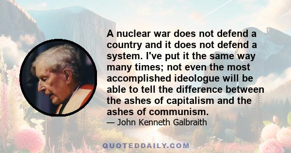 A nuclear war does not defend a country and it does not defend a system. I've put it the same way many times; not even the most accomplished ideologue will be able to tell the difference between the ashes of capitalism