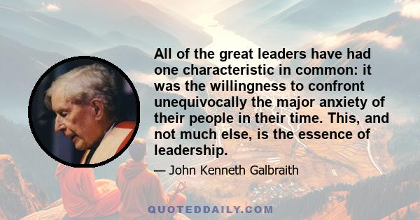 All of the great leaders have had one characteristic in common: it was the willingness to confront unequivocally the major anxiety of their people in their time. This, and not much else, is the essence of leadership.