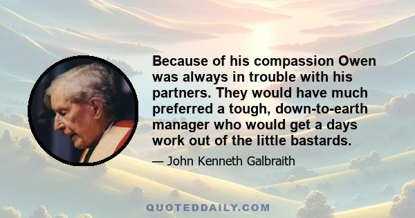 Because of his compassion Owen was always in trouble with his partners. They would have much preferred a tough, down-to-earth manager who would get a days work out of the little bastards.