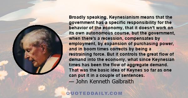 Broadly speaking, Keynesianism means that the government has a specific responsibility for the behavior of the economy, that it doesn't work on its own autonomous course, but the government, when there's a recession,