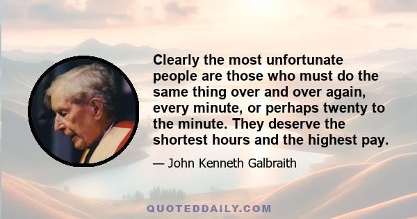 Clearly the most unfortunate people are those who must do the same thing over and over again, every minute, or perhaps twenty to the minute. They deserve the shortest hours and the highest pay.