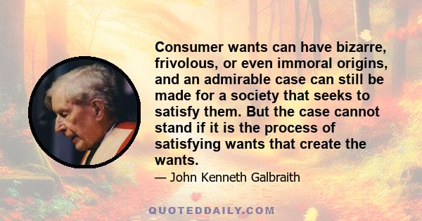 Consumer wants can have bizarre, frivolous, or even immoral origins, and an admirable case can still be made for a society that seeks to satisfy them. But the case cannot stand if it is the process of satisfying wants