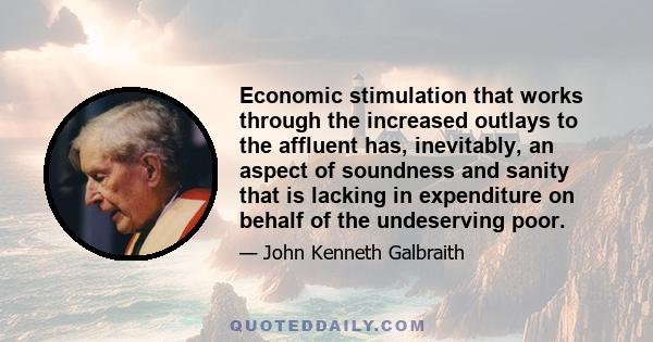 Economic stimulation that works through the increased outlays to the affluent has, inevitably, an aspect of soundness and sanity that is lacking in expenditure on behalf of the undeserving poor.