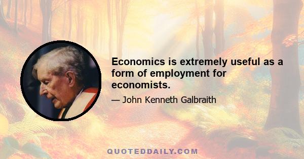 Economics is extremely useful as a form of employment for economists.