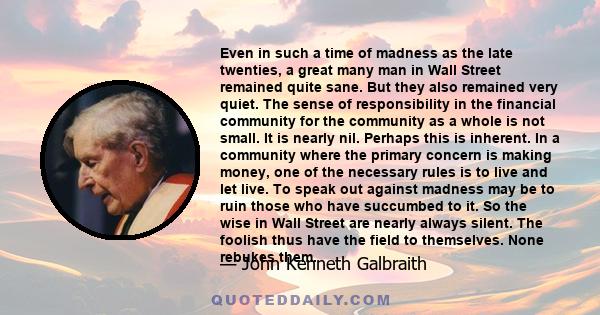 Even in such a time of madness as the late twenties, a great many man in Wall Street remained quite sane. But they also remained very quiet. The sense of responsibility in the financial community for the community as a