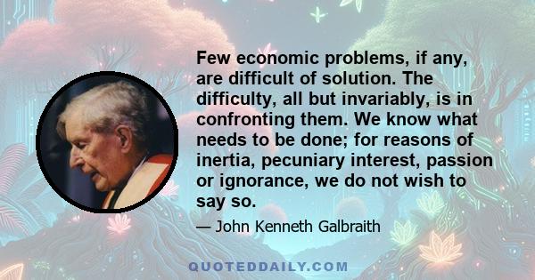 Few economic problems, if any, are difficult of solution. The difficulty, all but invariably, is in confronting them. We know what needs to be done; for reasons of inertia, pecuniary interest, passion or ignorance, we