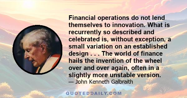 Financial operations do not lend themselves to innovation. What is recurrently so described and celebrated is, without exception, a small variation on an established design . . . The world of finance hails the invention 