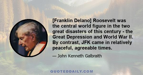 [Franklin Delano] Roosevelt was the central world figure in the two great disasters of this century - the Great Depression and World War II. By contrast, JFK came in relatively peaceful, agreeable times.