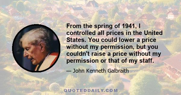 From the spring of 1941, I controlled all prices in the United States. You could lower a price without my permission, but you couldn't raise a price without my permission or that of my staff.