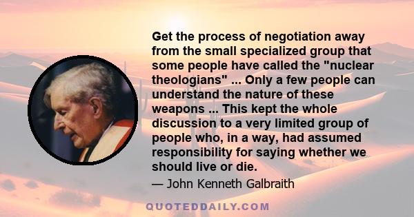 Get the process of negotiation away from the small specialized group that some people have called the nuclear theologians ... Only a few people can understand the nature of these weapons ... This kept the whole