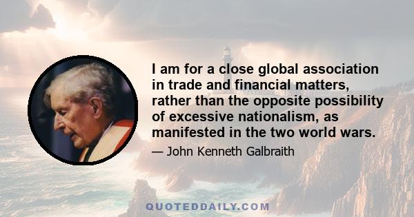 I am for a close global association in trade and financial matters, rather than the opposite possibility of excessive nationalism, as manifested in the two world wars.