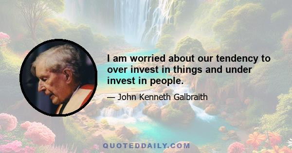 I am worried about our tendency to over invest in things and under invest in people.