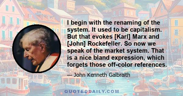 I begin with the renaming of the system. It used to be capitalism. But that evokes [Karl] Marx and [John] Rockefeller. So now we speak of the market system. That is a nice bland expression, which forgets those off-color 