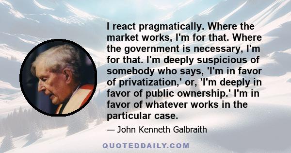 I react pragmatically. Where the market works, I'm for that. Where the government is necessary, I'm for that. I'm deeply suspicious of somebody who says, 'I'm in favor of privatization,' or, 'I'm deeply in favor of