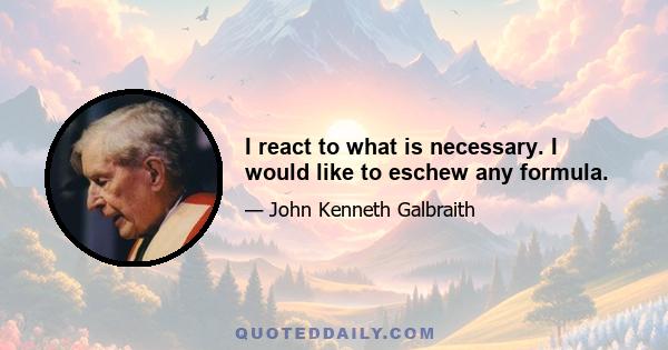 I react to what is necessary. I would like to eschew any formula.