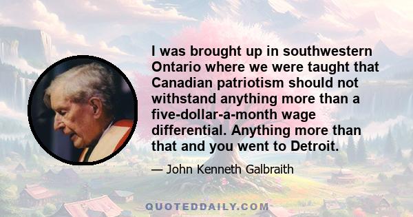 I was brought up in southwestern Ontario where we were taught that Canadian patriotism should not withstand anything more than a five-dollar-a-month wage differential. Anything more than that and you went to Detroit.