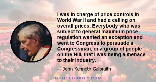 I was in charge of price controls in World War II and had a ceiling on overall prices. Everybody who was subject to general maximum price regulation wanted an exception and went to Congress to persuade a Congressman, or 