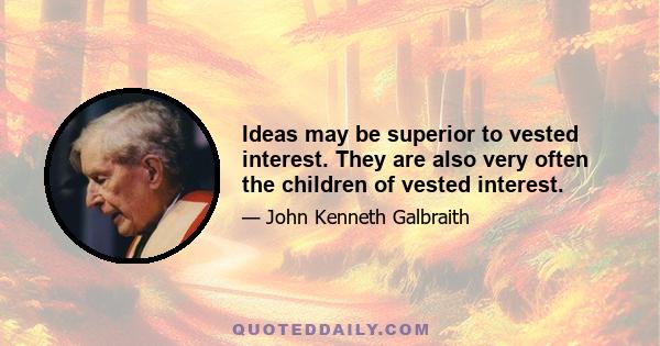 Ideas may be superior to vested interest. They are also very often the children of vested interest.