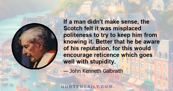 If a man didn't make sense, the Scotch felt it was misplaced politeness to try to keep him from knowing it. Better that he be aware of his reputation, for this would encourage reticence which goes well with stupidity.