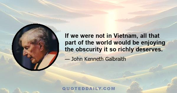 If we were not in Vietnam, all that part of the world would be enjoying the obscurity it so richly deserves.