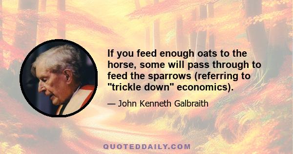 If you feed enough oats to the horse, some will pass through to feed the sparrows (referring to trickle down economics).