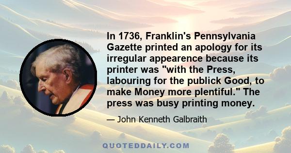 In 1736, Franklin's Pennsylvania Gazette printed an apology for its irregular appearence because its printer was with the Press, labouring for the publick Good, to make Money more plentiful. The press was busy printing