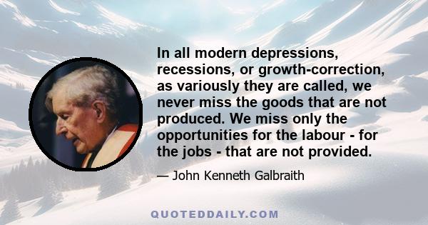 In all modern depressions, recessions, or growth-correction, as variously they are called, we never miss the goods that are not produced. We miss only the opportunities for the labour - for the jobs - that are not