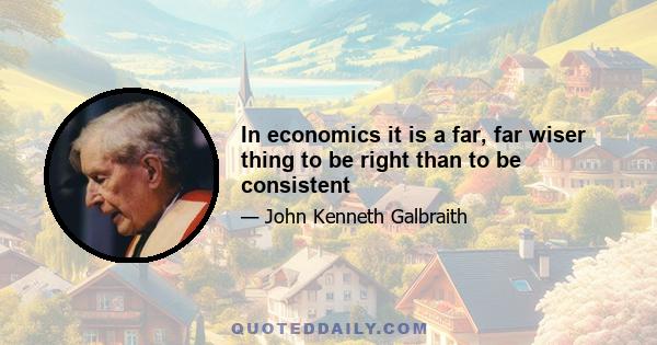 In economics it is a far, far wiser thing to be right than to be consistent