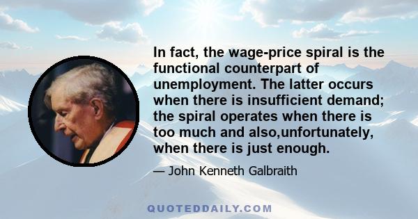 In fact, the wage-price spiral is the functional counterpart of unemployment. The latter occurs when there is insufficient demand; the spiral operates when there is too much and also,unfortunately, when there is just