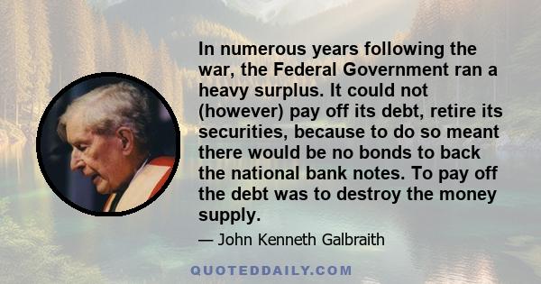 In numerous years following the war, the Federal Government ran a heavy surplus. It could not (however) pay off its debt, retire its securities, because to do so meant there would be no bonds to back the national bank